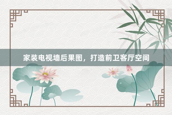 家装电视墙后果图，打造前卫客厅空间