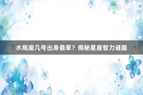 水瓶座几号出身最笨？揭秘星座智力谜题