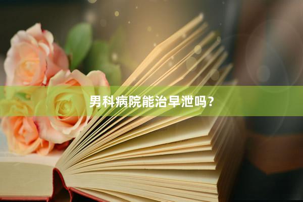 男科病院能治早泄吗？