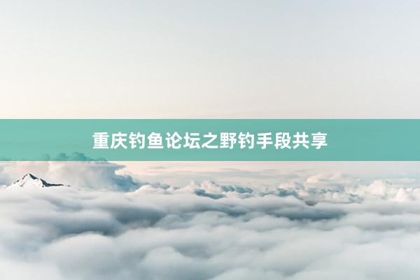 重庆钓鱼论坛之野钓手段共享